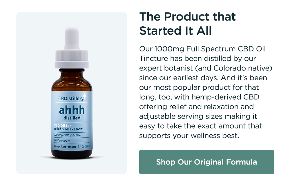 The Product that Started It All: Our 1000mg Full Spectrum CBD Oil Tincture has been distilled by our expert botanist (and Colorado native) since our earliest days. And it's been our most popular product for that long, too, with hemp-derived CBD offering relief and relaxation and adjustable serving sizes making it easy to take the exact amount that supports your wellness best. Shop Our Original Formula