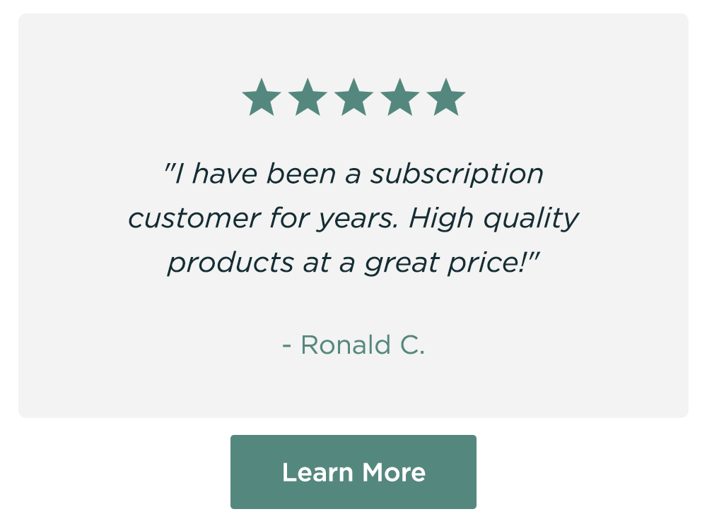 "I have been a subscription customer for years. High quality products at a great price!" - Ronald C. Learn More "I have been a subscription customer for years. High quality products at a great price!" - Ronald C. Learn More