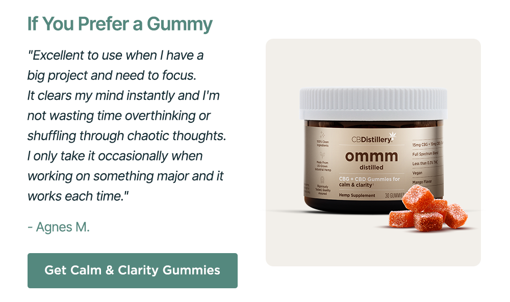 If You Prefer a Gummy: "Excellent to use when I have a big project and need to focus. It clears my mind instantly and I'm not wasting time overthinking or shuffling through chaotic thoughts. I only take it occasionally when working on something major and it works each time." - Agnes M. Get Calm & Clarity Gummies