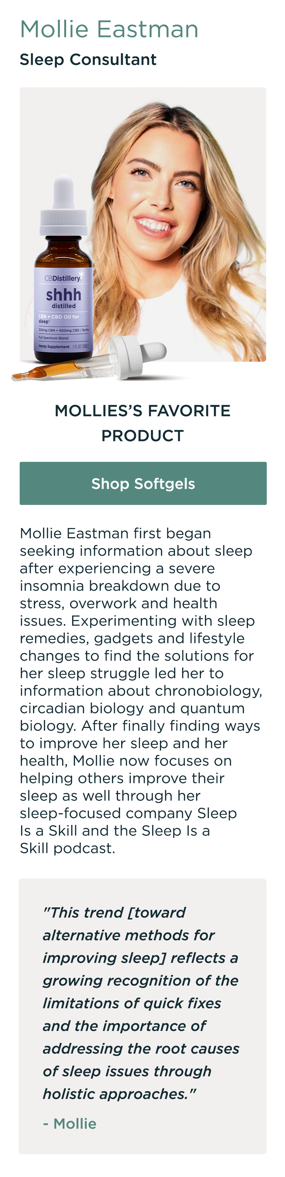 Mollie Eastman, Sleep Consultant. Mollie's Favorite Product: Shop CBN Tincture. Mollie Eastman first began seeking information about sleep after experiencing a severe insomnia breakdown due to stress, overwork and health issues. Experimenting with sleep remedies, gadgets and lifestyle changes to find the solutions for her sleep struggle led her to information about chronobiology, circadian biology and quantum biology. After finally finding ways to improve her sleep and her health, Mollie now focuses on helping others improve their sleep as well through her sleep-focused company Sleep Is a Skill and the Sleep Is a Skill podcast. "This trend [toward alternative methods for improving sleep] reflects a growing recognition of the limitations of quick fixes and the importance of addressing the root causes of sleep issues through holistic approaches." - Mollie