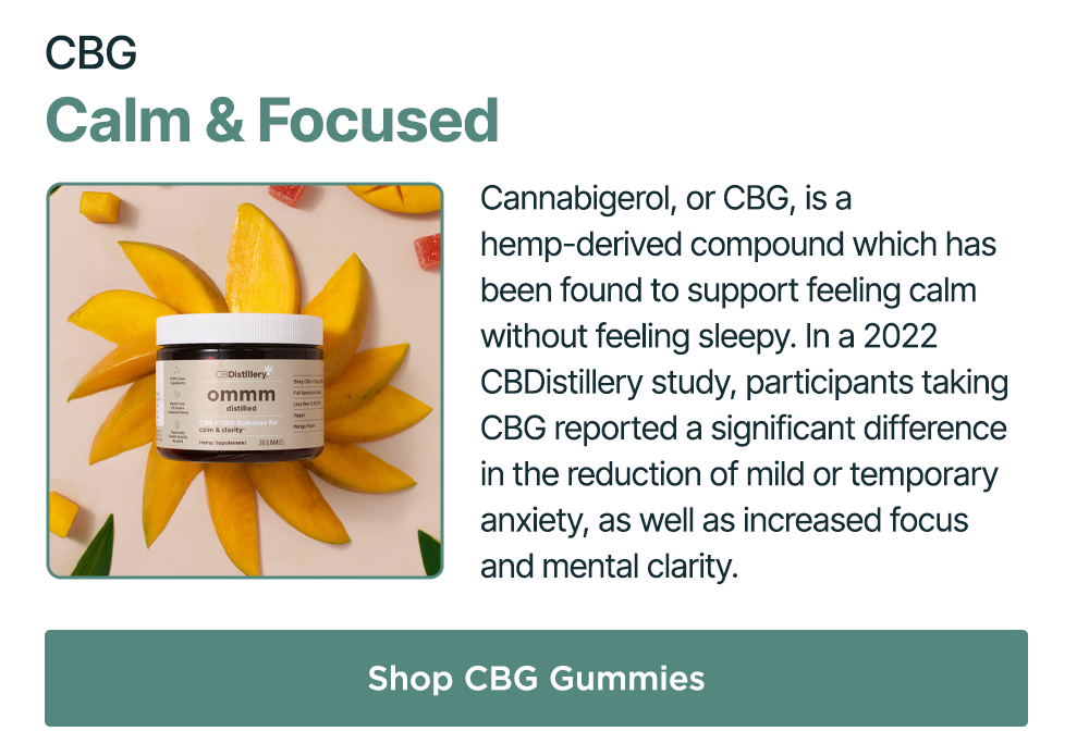 CBG: Calm & Focused. Cannabigerol, or CBG, is a hemp-derived compound which has been found to support feeling calm without feeling sleepy. In a 2022 CBDistillery study, participants taking CBG reported a significant difference in the reduction of mild or temporary anxiety, as well as increased focus and mental clarity. Shop CBG Gummies