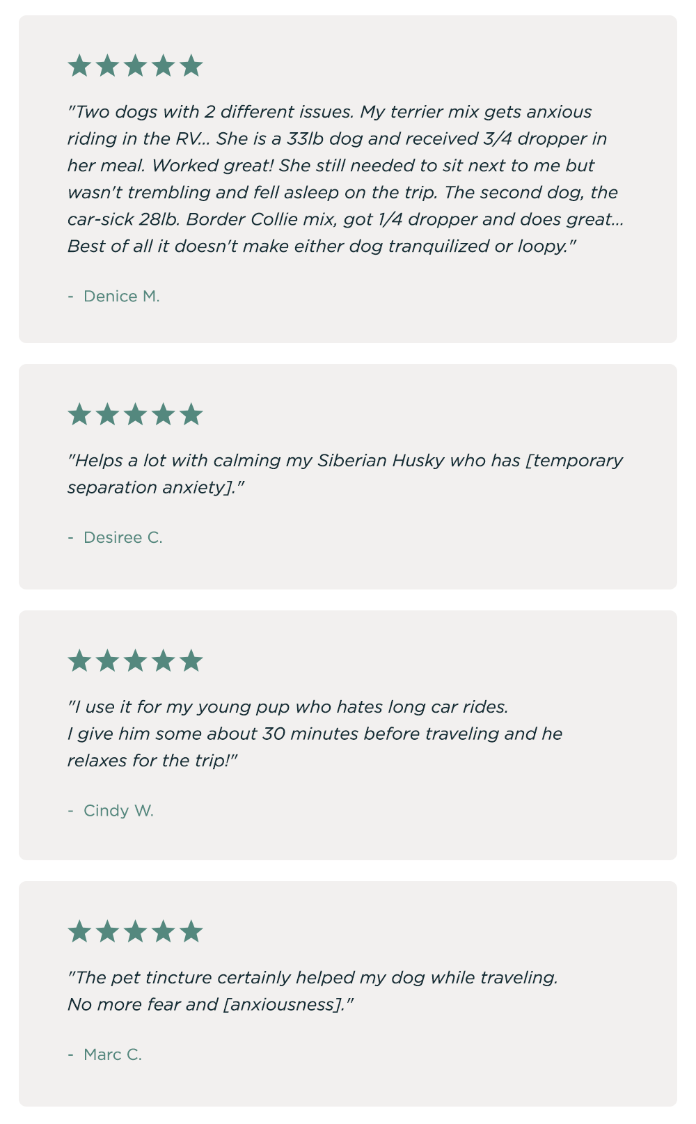"Two dogs with 2 different issues. My terrier mix gets anxious riding in the RV... She is a 33lb dog and received 3/4 dropper in her meal. Worked great! She still needed to sit next to me but wasn't trembling and fell asleep on the trip. The second dog, the car-sick 28lb. Border Collie mix, got 1/4 dropper and does great... Best of all it doesn't make either dog tranquilized or loopy." - Denice M. ~ "Helps a lot with calming my Siberian Husky who has [temporary separation anxiety]." - Desiree C. ~ "I use it for my young pup who hates long car rides. I give him some about 30 minutes before traveling and he relaxes for the trip!" - Cindy W. ~ "The pet tincture certainly helped my dog while traveling. No more fear and [anxiousness]." - Marc C.