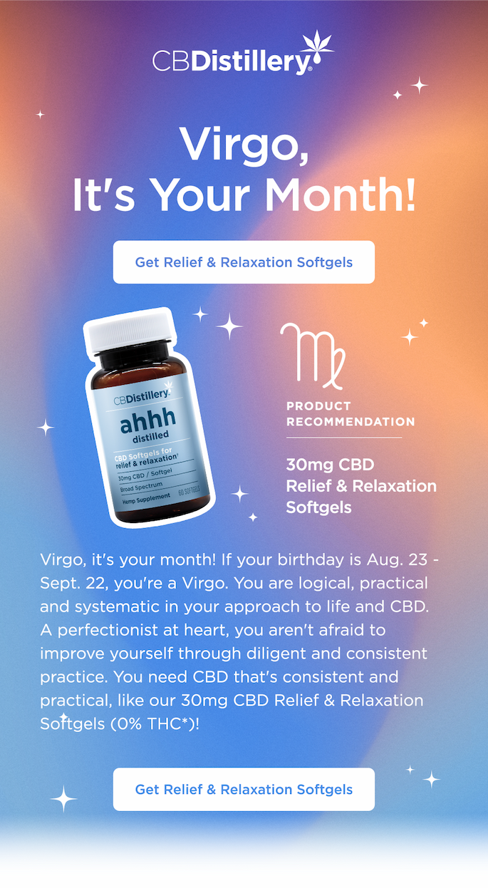 Virgo, It's Your Month! If your birthday is Aug. 23 - Sept. 22, you're a Virgo. You are logical, practical and systematic in your approach to life and CBD. A perfectionist at heart, you aren't afraid to improve yourself through diligent and consistent practice. You need CBD that's consistent and practical, like our 30mg CBD Relief & Relaxation Softgels (0% THC*)! Get Relief & Relaxation Softgels