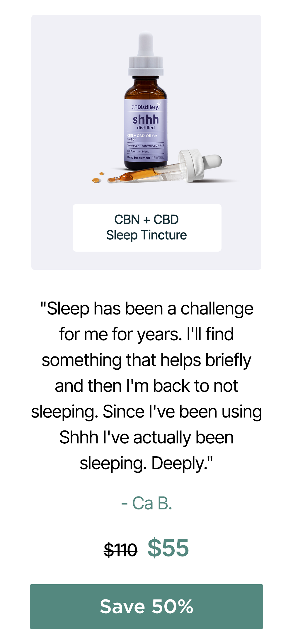 300mg CBN + 900mg CBD Sleep Tincture: "Sleep has been a challenge for me for years. I'll find something that helps briefly and then I'm back to not sleeping. Since I've been using Shhh I've actually been sleeping. Deeply." - Ca B. Originally $110, now $55. Save 50% 300mg CBN + 900mg CBD Sleep Tincture: "Sleep has been a challenge for me for years. I'll find something that helps briefly and then I'm back to not sleeping. Since I've been using Shhh I've actually been sleeping. Deeply." - Ca B. Originally $110, now $55. Save 50%
