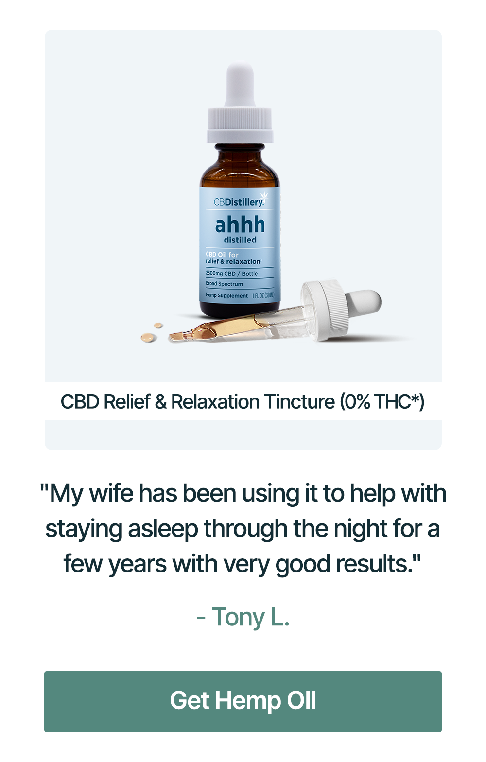 CBD Relief & Relaxation Tincture (0% THC*): "My wife has been using it to help with staying asleep through the night for a few years with very good results." - Tony L. CBD Relief & Relaxation Tincture (0% THC*): "My wife has been using it to help with staying asleep through the night for a few years with very good results." - Tony L.