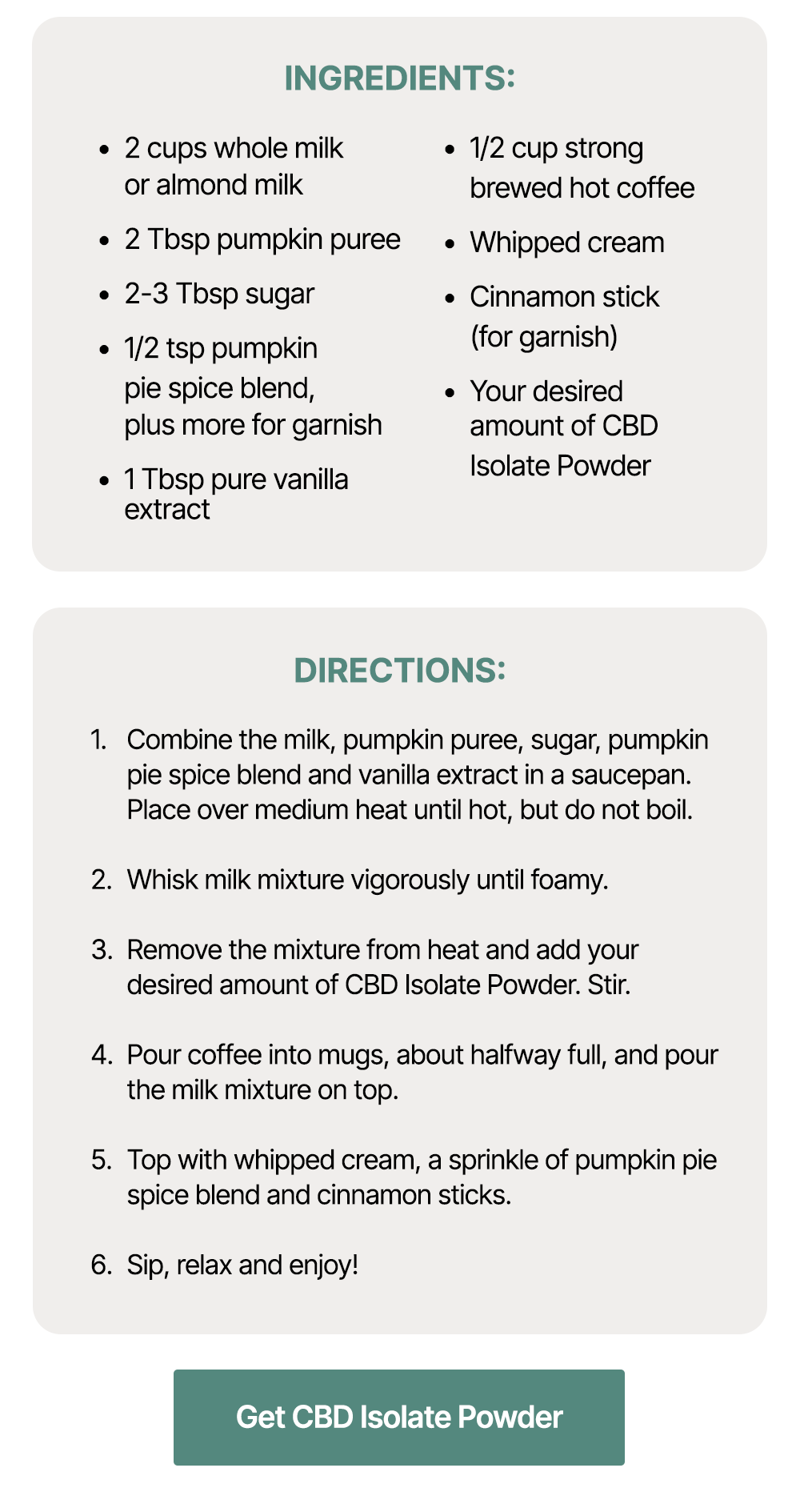 Ingredients: *2 cups whole milk or almond milk *2 Tbsp pumpkin puree *2-3 Tbsp sugar *1/2 tsp pumpkin pie spice blend, plus more for garnish *1 Tbsp pure vanilla extract *1/2 cup strong brewed hot coffee *Whipped cream *Cinnamon stick (for garnish) *Your desired amount of CBD Isolate Powder Directions: *Combine the milk, pumpkin puree, sugar, pumpkin pie spice blend and vanilla extract in a saucepan. Place over medium heat until hot, but do not boil. *Whisk milk mixture vigorously until foamy. *Remove the mixture from heat and add your desired amount of CBD Isolate Powder. Stir. *Pour coffee into mugs, about halfway full, and pour the milk mixture on top. *Top with whipped cream, a sprinkle of pumpkin pie spice blend and cinnamon sticks. *Sip, relax and enjoy! ~ Get CBD Isolate Powder ~ Ingredients: *2 cups whole milk or almond milk *2 Tbsp pumpkin puree *2-3 Tbsp sugar *1/2 tsp pumpkin pie spice blend, plus more for garnish *1 Tbsp pure vanilla extract *1/2 cup strong brewed hot coffee *Whipped cream *Cinnamon stick (for garnish) *Your desired amount of CBD Isolate Powder Directions: *Combine the milk, pumpkin puree, sugar, pumpkin pie spice blend and vanilla extract in a saucepan. Place over medium heat until hot, but do not boil. *Whisk milk mixture vigorously until foamy. *Remove the mixture from heat and add your desired amount of CBD Isolate Powder. Stir. *Pour coffee into mugs, about halfway full, and pour the milk mixture on top. *Top with whipped cream, a sprinkle of pumpkin pie spice blend and cinnamon sticks. *Sip, relax and enjoy! ~ Get CBD Isolate Powder ~