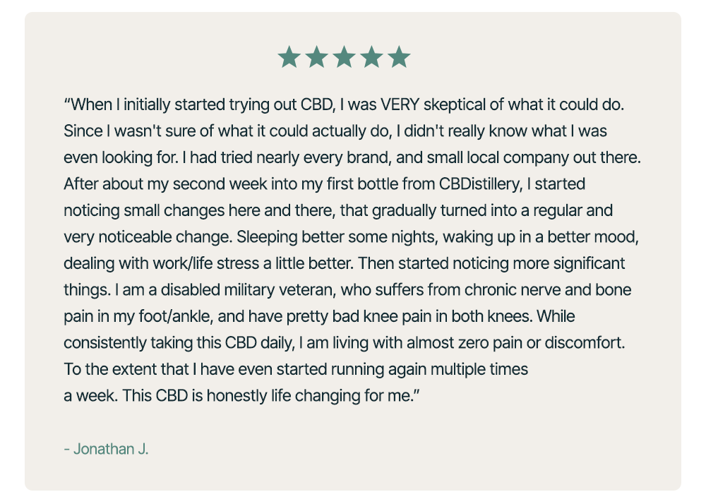 “When I initially started trying out CBD, I was VERY skeptical of what it could do.&nbsp;Since I wasn't sure of what it could actually do, I didn't really know what I was even looking for.&nbsp;I had tried&nbsp;nearly everybrand, and&nbsp;small&nbsp;local company out there. After about my second week into my first bottle from&nbsp;CBDistillery, I started noticing small changes here and there, that gradually turned into a regular and very&nbsp;noticeable&nbsp;change. Sleeping better some nights, waking up in a better mood, dealing with work/life stress a little better.&nbsp;Then&nbsp;started noticing more significant things. I am a disabled military veteran, who suffers from chronic nerve and bone pain in my foot/ankle, and have&nbsp;pretty bad&nbsp;knee pain in both knees. While consistently taking this CBD daily, I am living with almost zero pain or discomfort. To the extent that I have even started running again multiple times a week. This CBD is honestly life changing for me.” – Jonathan J.&nbsp;