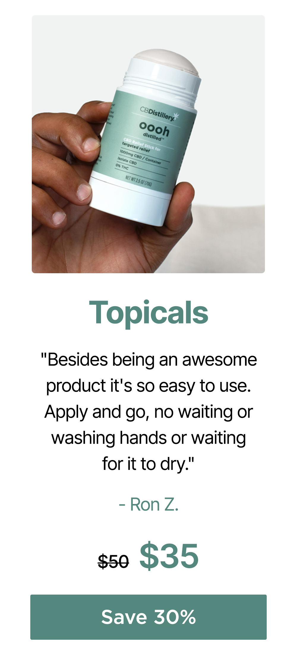 Topicals: "Besides being an awesome product it's so easy to use. Apply and go, no waiting or washing hands or waiting for it to dry." - Ron Z. 1000mg CBD Targeted Relief Stick (THC-Free), originally $50, now $35. Save 30%