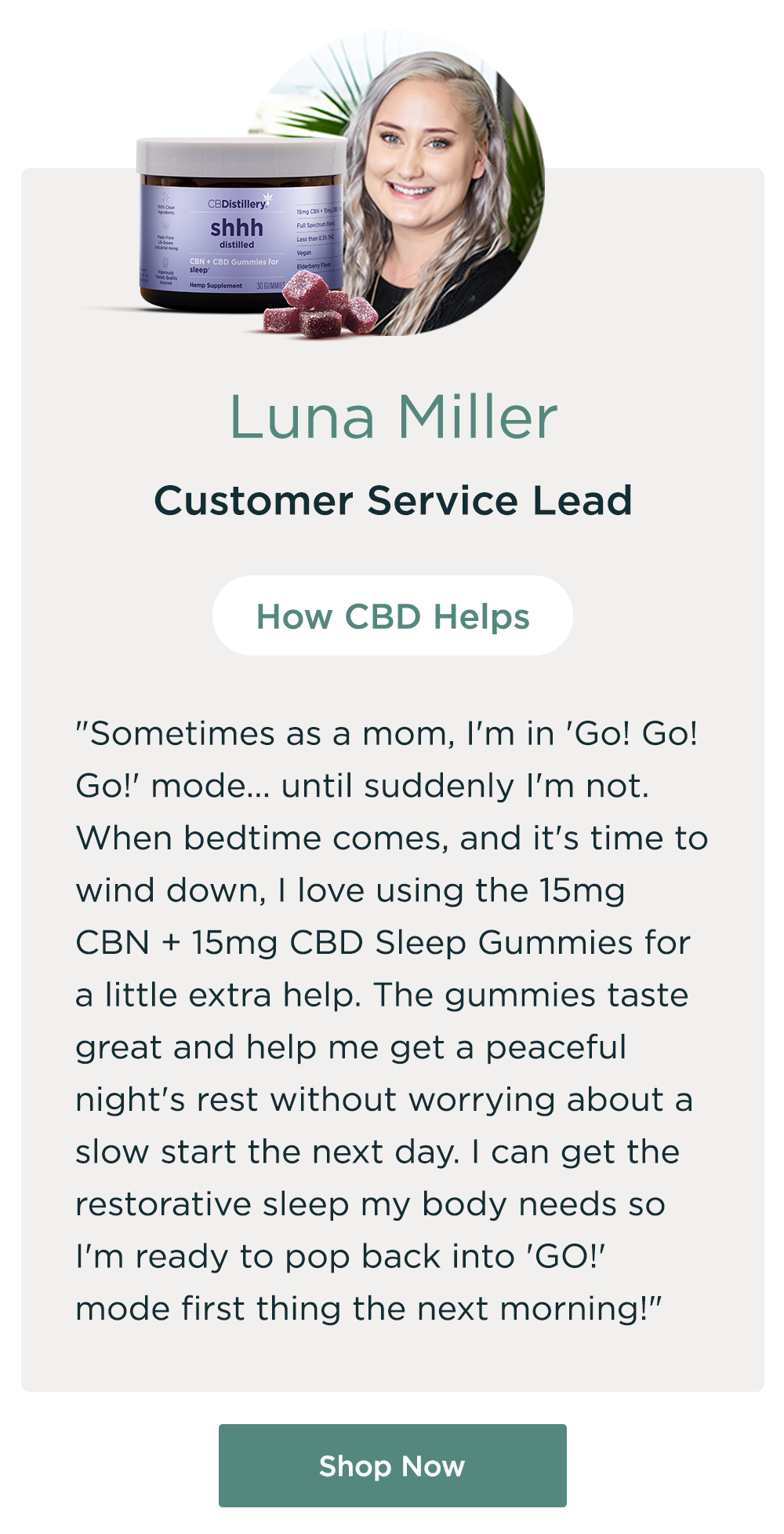 Luna Miller, Customer Service Lead. How CBD Helps: "Sometimes as a mom, I'm in 'Go! Go! Go!' mode... until suddenly I'm not. When bedtime comes, and it's time to wind down, I love using the 15mg CBN + 15mg CBD Sleep Gummies for a little extra help.&nbsp;The gummies taste great and help me get a peaceful night's rest without worrying about a slow start the next day. I can get the restorative sleep my body needs so I'm ready to pop back into 'GO!' mode first thing the next morning!" Shop Now