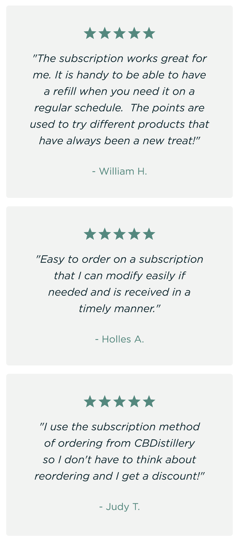 "The subscription works great for me. It is handy to be able to have a refill when you need it on a regular schedule.  The points are used to try different products that have always been a new treat!" - William H. ~ "Easy to order on a subscription that I can modify easily if needed and is received in a timely manner." - Holles A. ~ "I use the subscription method of ordering from CBDistillery so I don't have to think about reordering and I get a discount!" - Judy T.