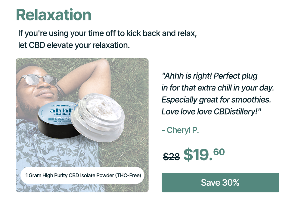 Relaxation: If you're using your time off to kick back and relax, let CBD elevate your relaxation. 1 Gram High Purity CBD Isolate Powder (THC-Free): Ahhh is right! Perfect plug in for that extra chill in your day. Especially great for smoothies. Love love love CBDistillery!" - Cheryl P. Originally $28, now $19.60 Save 30%