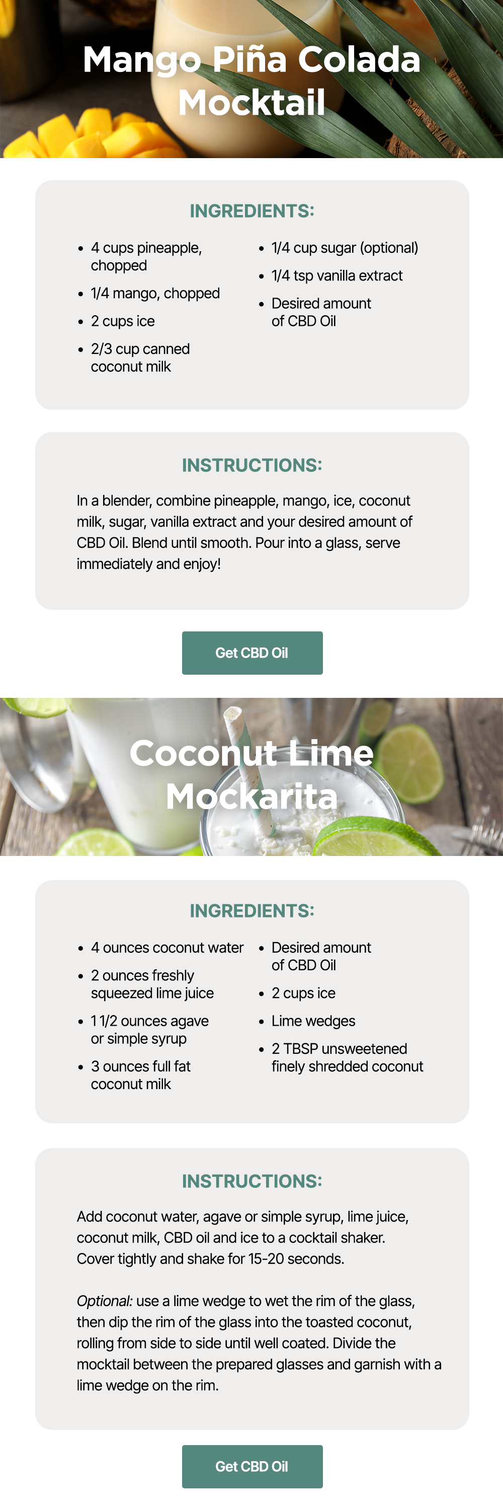 Mango Piña Colada Mocktail: Ingredients: *4 cups pineapple, chopped *1/4 mango, chopped *2 cups ice *2/3 cup canned coconut milk *1/4 cup sugar (optional) *1/4 tsp vanilla extract *Desired amount of CBD Oil ~ Instructions: In a blender, combine pineapple, mango, ice, coconut milk, sugar, vanilla extract and your desired amount of CBD Oil. Blend until smooth. Pour into a glass, serve immediately and enjoy! ~ Get CBD Oil ~ Coconut Lime Mockarita: Ingredients: *4 ounces coconut water *2 ounces freshly squeezed lime juice *1 1/2 ounces agave or simple syrup *3 ounces full fat coconut milk *Desired amount of CBD Oil *2 cups ice *Lime wedges *2 TBSP unsweetened finely shredded coconut ~ Instructions: Add coconut water, agave or simple syrup, lime juice, coconut milk, CBD oil and ice to a cocktail shaker. Cover tightly and shake for 15-20 seconds. Optional: use a lime wedge to wet the rim of the glass, then dip the rim of the glass into the toasted coconut, rolling from side to side until well coated. Divide the mocktail between the prepared glasses and garnish with a lime wedge on the rim. ~ Get CBD Oil