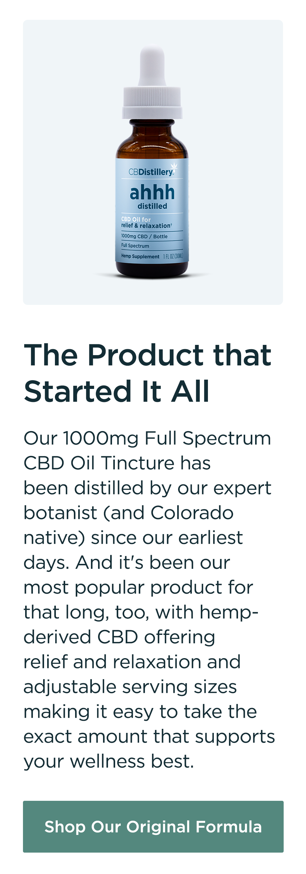 The Product that Started It All: Our 1000mg Full Spectrum CBD Oil Tincture has been distilled by our expert botanist (and Colorado native) since our earliest days. And it's been our most popular product for that long, too, with hemp-derived CBD offering relief and relaxation and adjustable serving sizes making it easy to take the exact amount that supports your wellness best. Shop Our Original Formula