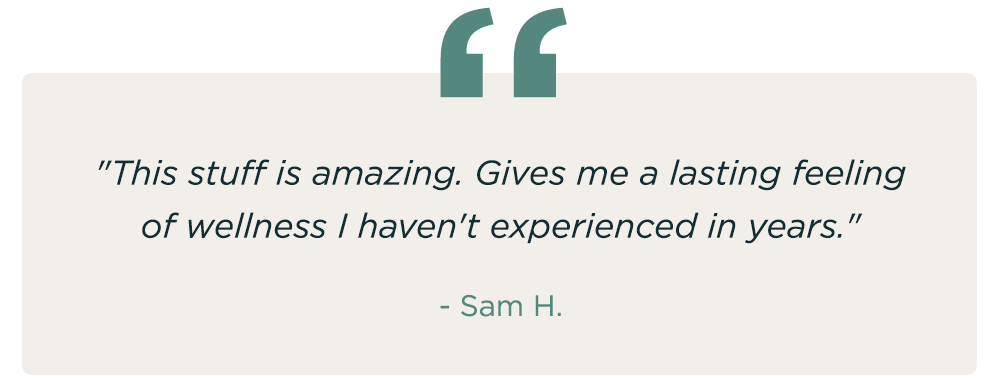 "This stuff is amazing. Gives me a lasting feeling of wellness I haven't experienced in years." - Sam H.