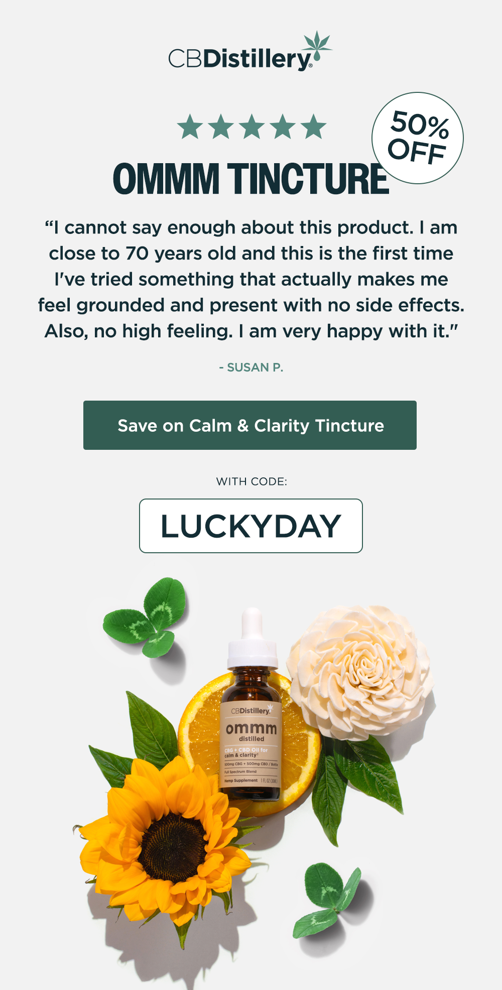 50% Off: Ommm Tincture. "I cannot say enough about this product. I am close to 70 years old and this is the first time I've tried something that actually makes me feel grounded and present with no side effects. Also, no high feeling. I am very happy with it." - SUSAN P. Save on Calm & Clarity Tincture with code LUCKYDAY