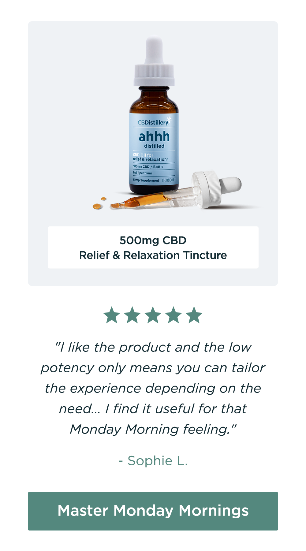 500mg CBD Relief & Relaxation Tincture: "I like the product and the low potency only means you can tailor the experience depending on the need... I find it useful for that Monday Morning feeling." - Sophie L. Master Monday Mornings 500mg CBD Relief & Relaxation Tincture: "I like the product and the low potency only means you can tailor the experience depending on the need... I find it useful for that Monday Morning feeling." - Sophie L. Master Monday Mornings