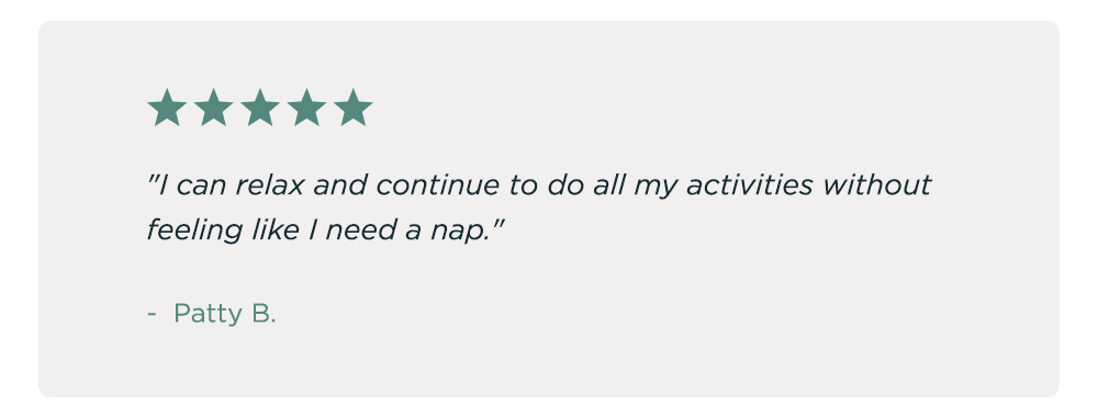 "I can relax and continue to do all my activities without feeling like I need a nap." - Patty B.