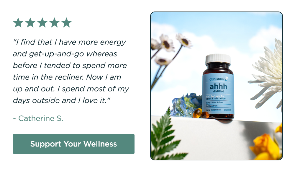 [pictured: 30mg CBD Relief & Relaxation Softgels - 60 count] "I find that I have more energy and get-up-and-go whereas before I tended to spend more time in the recliner. Now I am up and out. I spend most of my days outside and I love it." - Catherine S. Support Your Wellness