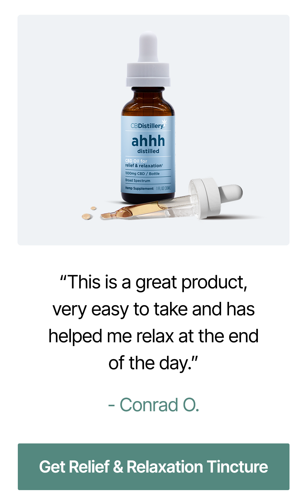 1000mg CBD Relief & Relaxation Tincture (0% THC*): “This is a great product, very easy to take and has helped me relax at the end of the day.” – Conrad O. ~ Get Relief & Relaxation Tincture 1000mg CBD Relief & Relaxation Tincture (0% THC*): “This is a great product, very easy to take and has helped me relax at the end of the day.” – Conrad O. ~ Get Relief & Relaxation Tincture