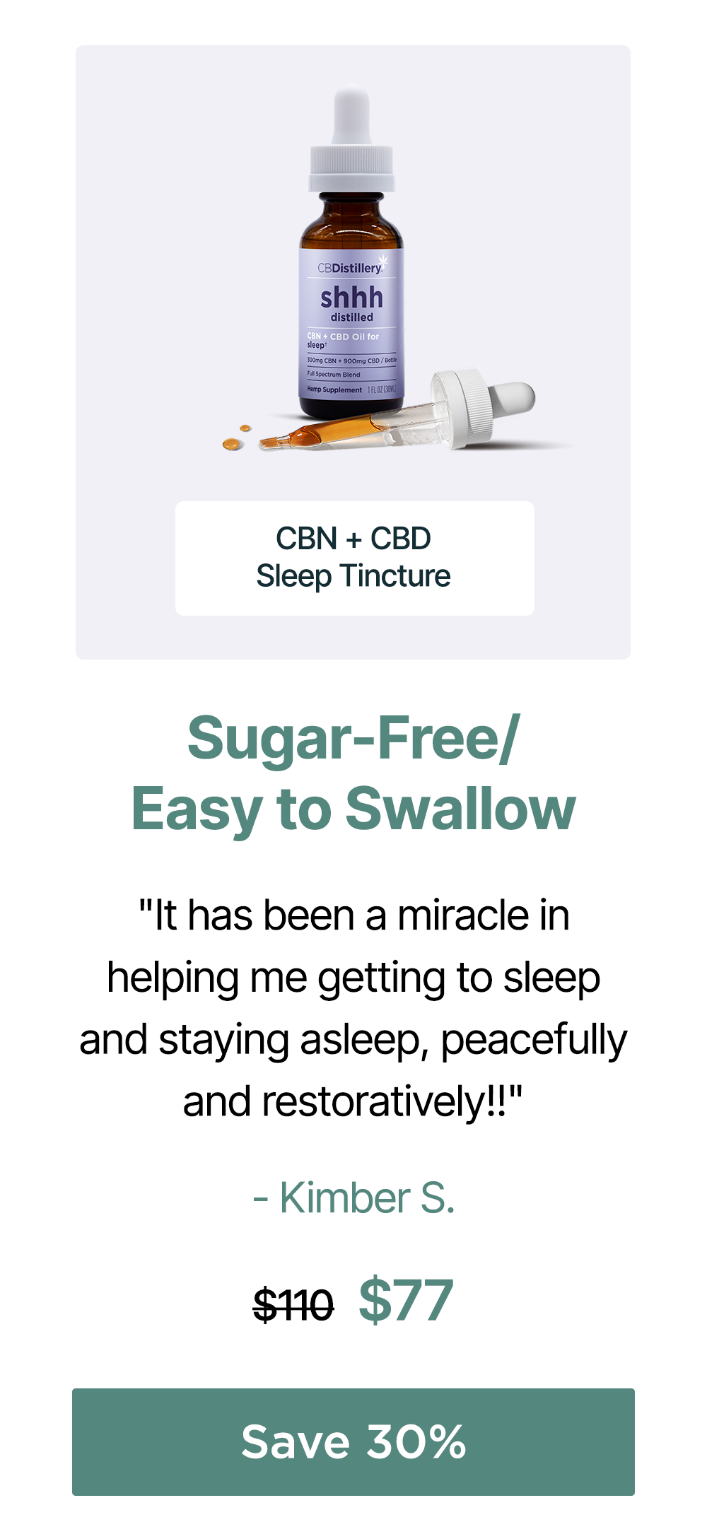 Sugar-Free/Easy to Swallow: CBN + CBD Sleep Tincture. "It has been a miracle in helping me getting to sleep and staying asleep, peacefully and restoratively!!" - Kimber S. Originally $110; now $77. Save 30% Sugar-Free/Easy to Swallow: CBN + CBD Sleep Tincture. "It has been a miracle in helping me getting to sleep and staying asleep, peacefully and restoratively!!" - Kimber S. Originally $110; now $77. Save 30%