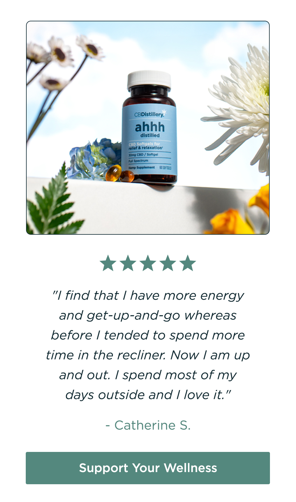 [pictured: 30mg CBD Relief & Relaxation Softgels - 60 count] "I find that I have more energy and get-up-and-go whereas before I tended to spend more time in the recliner. Now I am up and out. I spend most of my days outside and I love it." - Catherine S. Support Your Wellness