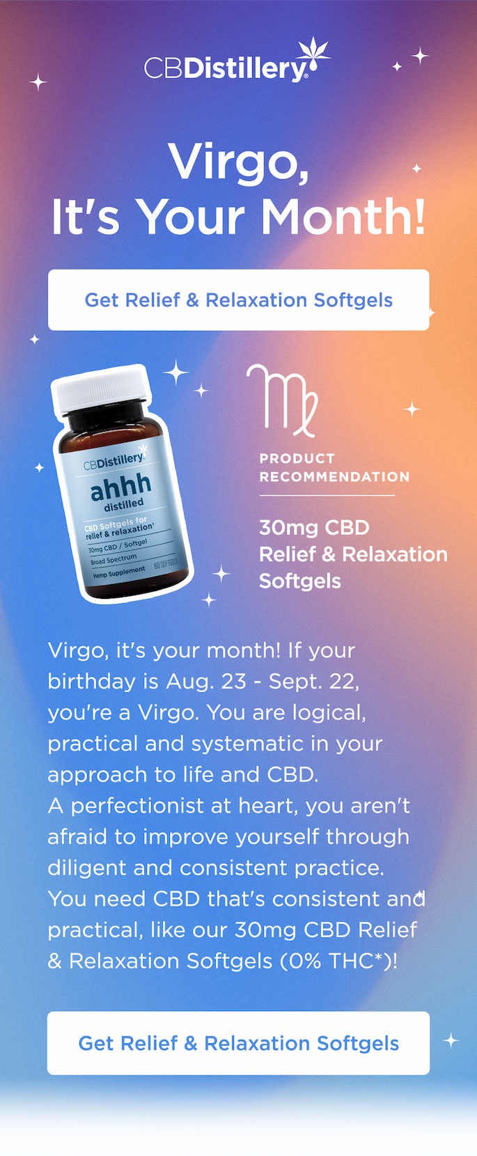 Virgo, It's Your Month! If your birthday is Aug. 23 - Sept. 22, you're a Virgo. You are logical, practical and systematic in your approach to life and CBD. A perfectionist at heart, you aren't afraid to improve yourself through diligent and consistent practice. You need CBD that's consistent and practical, like our 30mg CBD Relief & Relaxation Softgels (0% THC*)! Get Relief & Relaxation Softgels Virgo, It's Your Month! If your birthday is Aug. 23 - Sept. 22, you're a Virgo. You are logical, practical and systematic in your approach to life and CBD. A perfectionist at heart, you aren't afraid to improve yourself through diligent and consistent practice. You need CBD that's consistent and practical, like our 30mg CBD Relief & Relaxation Softgels (0% THC*)! Get Relief & Relaxation Softgels