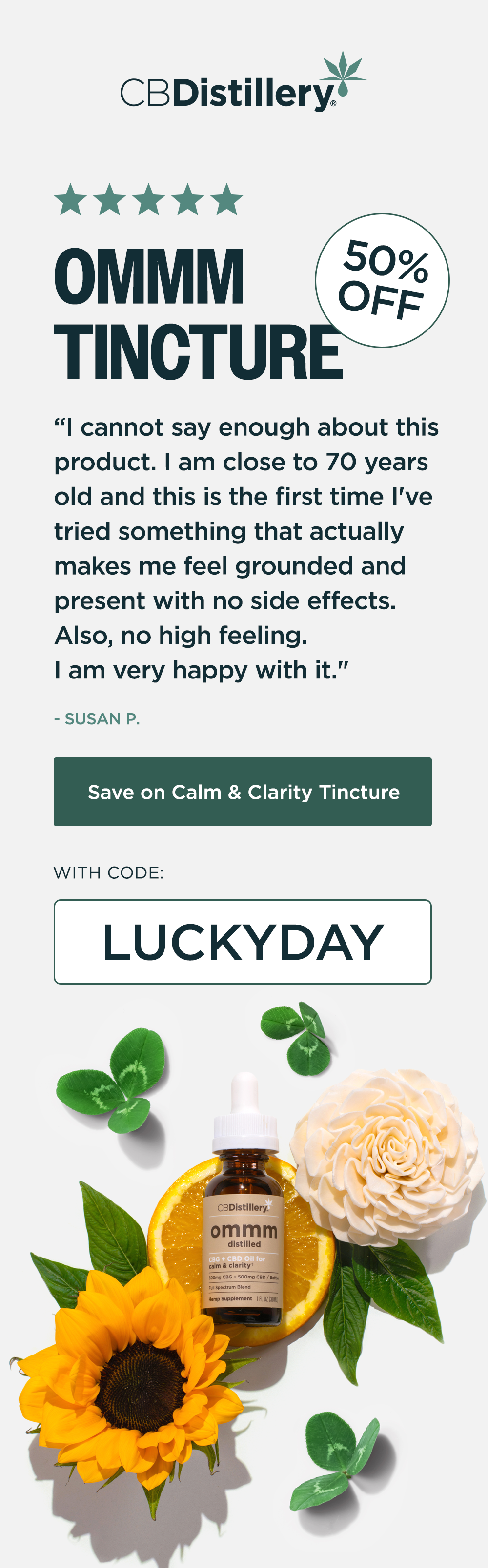 50% Off: Ommm Tincture. "I cannot say enough about this product. I am close to 70 years old and this is the first time I've tried something that actually makes me feel grounded and present with no side effects. Also, no high feeling. I am very happy with it." - SUSAN P. Save on Calm & Clarity Tincture with code LUCKYDAY