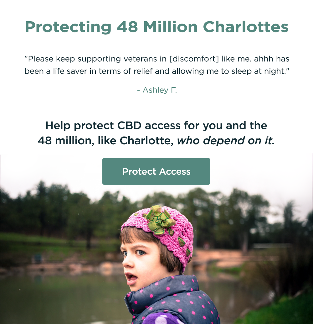 Protecting 48 Million Charlottes: "Please keep supporting veterans in [discomfort] like me. ahhh has been a life saver in terms of relief and allowing me to sleep at night." - Ashley F. Help protect CBD access for you and the 48 million, like Charlotte, who depend on it. Protect Access