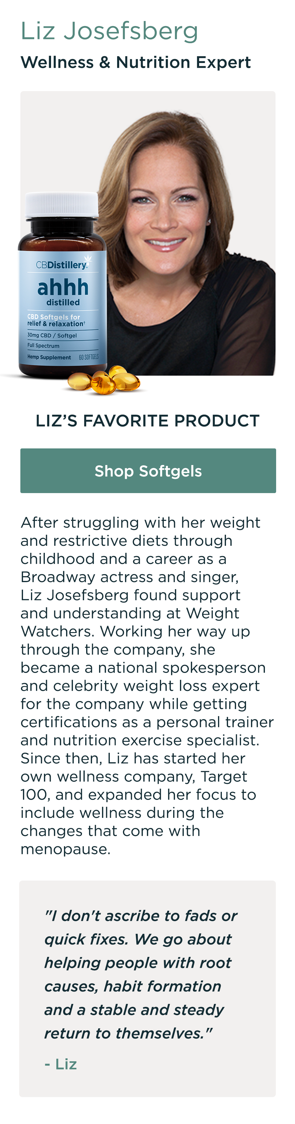 Liz Josefsberg, Wellness & Nutrition Expert. Liz's Favorite Product: Shop Softgels. After struggling with her weight and restrictive diets through childhood and a career as a Broadway actress and singer, Liz Josefsberg found support and understanding at Weight Watchers. Working her way up through the company, she became a national spokesperson and celebrity weight loss expert for the company while getting certifications as a personal trainer and nutrition exercise specialist. Since then, Liz has started her own wellness company, Target 100, and expanded her focus to include wellness during the changes that come with menopause. "I don't ascribe to fads or quick fixes. We go about helping people with root causes, habit formation and a stable and steady return to themselves." - Liz