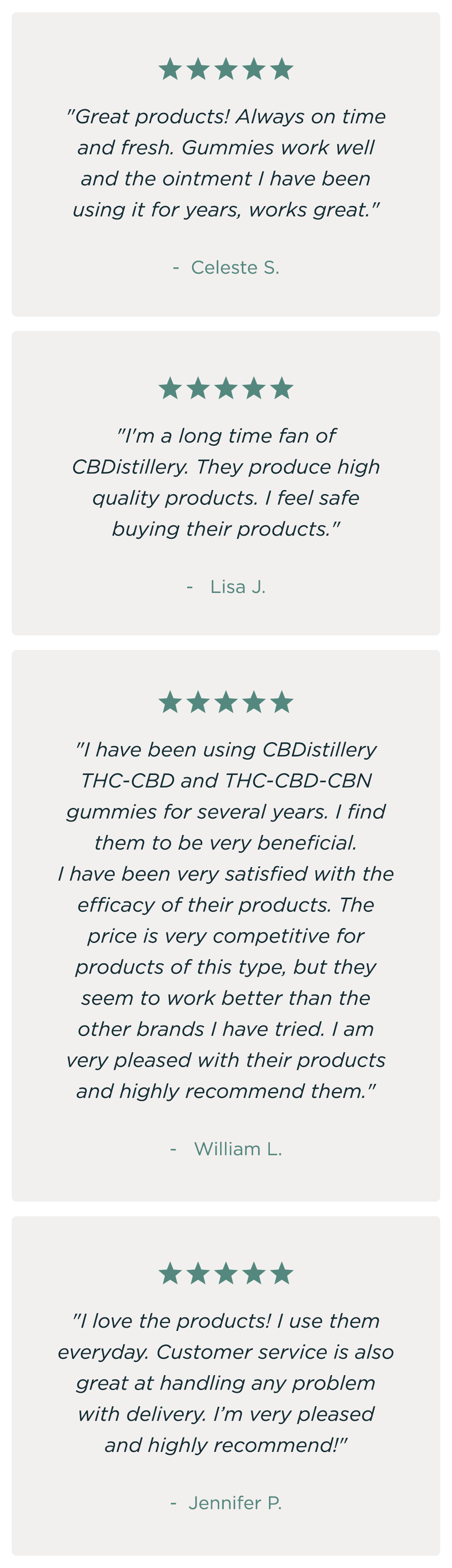 "Great products! Always on time and fresh. Gummies work well and the ointment I have been using it for years, works great." - Celeste S. * "I'm a long time fan of CBD distillery. They produce high quality products. I feel safe buying their products." - LISA J. * "I have been using CBDistillery THC-CBD and THC-CBD-CBN gummies for several years. I find them to be very beneficial. I have been very satisfied with the efficacy of their products. The price is very competitive for products of this type, but they seem to work better than the other brands I have tried. I am very pleased with their products and highly recommend them." - WILLIAM L. * "I love the products! I use them everyday. Customer service is also great at handling any problem with delivery. I’m very pleased and highly recommend!" - JENNIFER P.