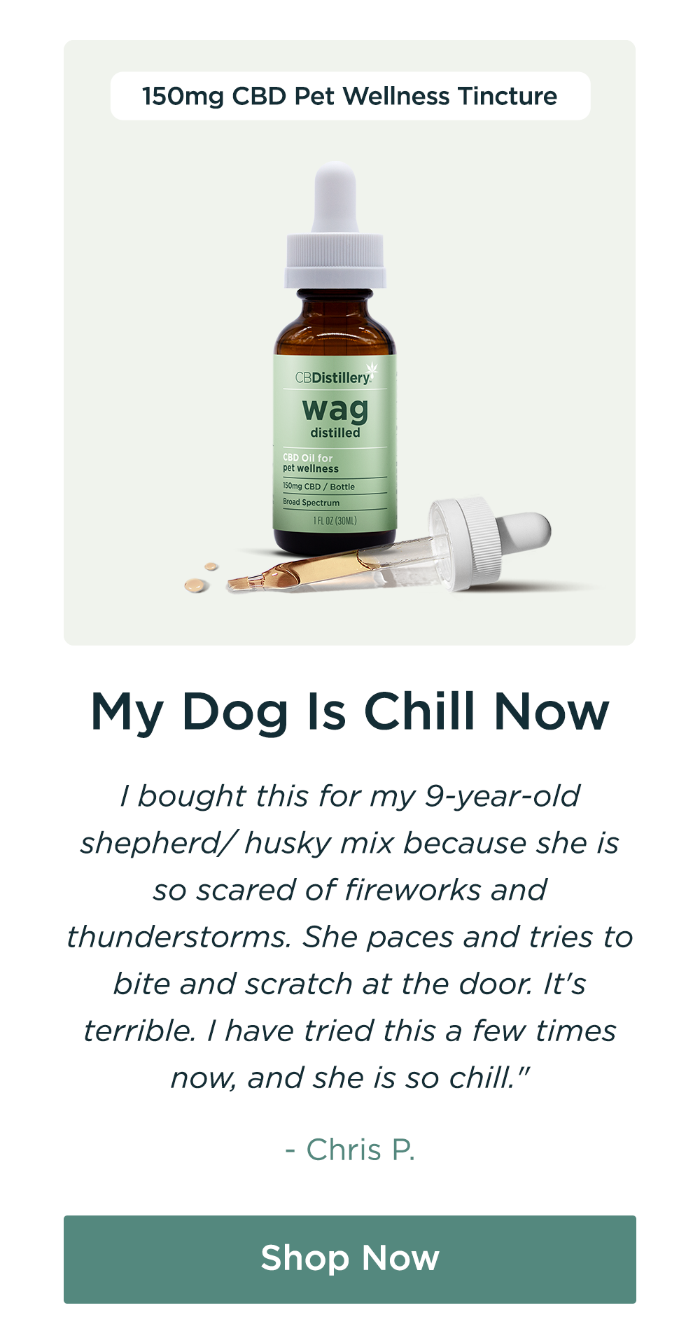 150mg CBD Pet Wellness Tincture: "My Dog Is Chill Now I bought this for my 9-year-old shepherd/ husky mix because she is so scared of fireworks and thunderstorms. She paces and tries to bite and scratch at the door. It's terrible. I have tried this a few times now, and she is so chill." - Chris P. Shop Now