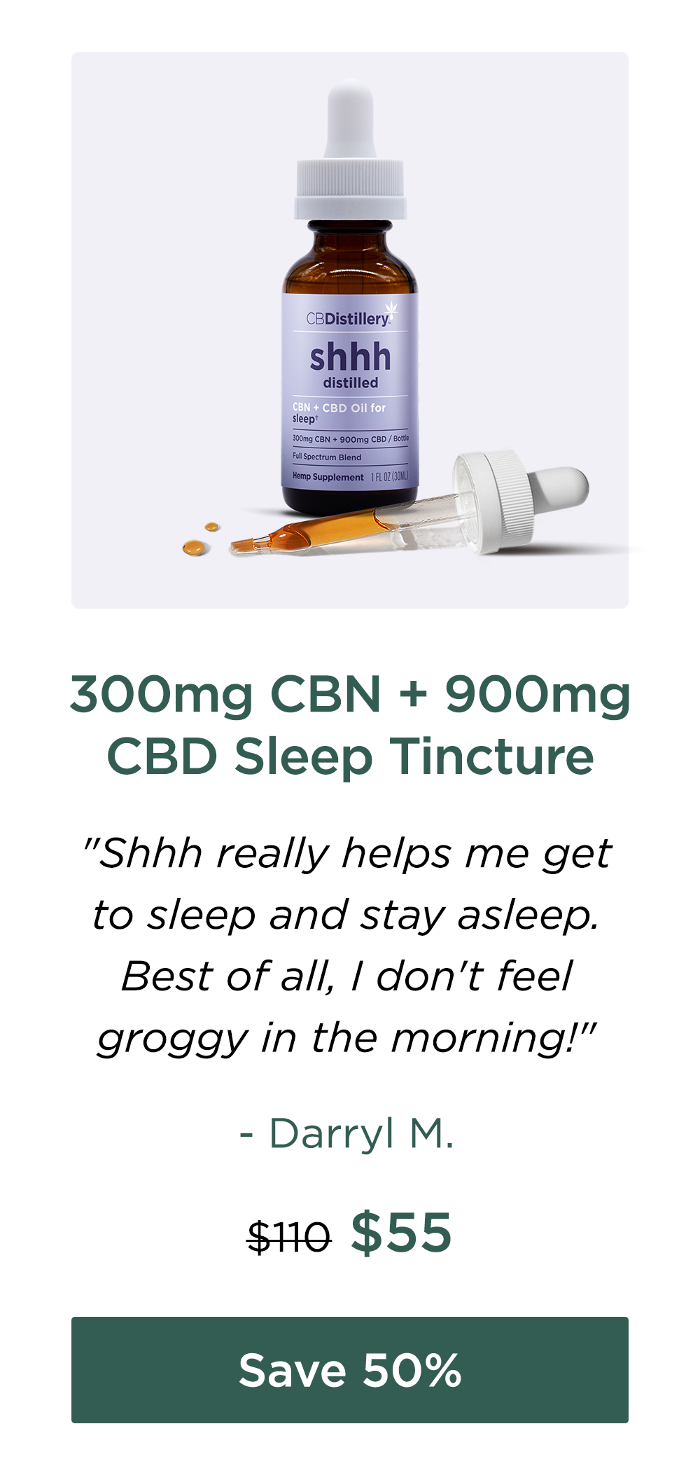300mg CBN + 900mg CBD Sleep Tincture. "Shhh really helps me get to sleep and stay asleep. Best of all, I don't feel groggy in the morning!" - Darryl M. Originally $100; now $55. Save 50%