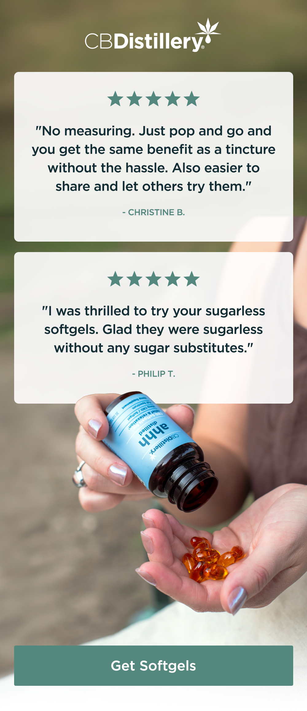 [a photo shows a woman pour CBD softgels from a jar into her hand] 5 Stars: "No measuring. Just pop and go and you get the same benefit as a tincture without the hassle. Also easier to share and let others try them." - Christine B. ~ 5 Stars: "I was thrilled to try your sugarless softgels. Glad they were sugarless without any sugar substitutes." - Philip T. ~ Get Softgels