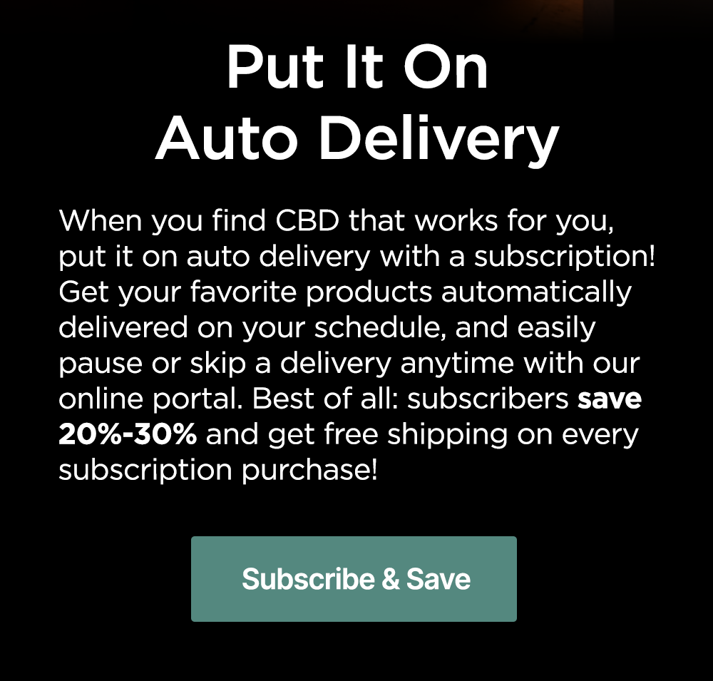 Put It On Auto Delivery: When you find CBD that works for you, put it on auto delivery with a subscription! Get your favorite products automatically delivered on your schedule, and easily pause or skip a delivery anytime with our online portal. Best of all: subscribers save 20%-30% and get free shipping on every subscription purchase! Subscribe & Save Put It On Auto Delivery: When you find CBD that works for you, put it on auto delivery with a subscription! Get your favorite products automatically delivered on your schedule, and easily pause or skip a delivery anytime with our online portal. Best of all: subscribers save 20%-30% and get free shipping on every subscription purchase! Subscribe & Save