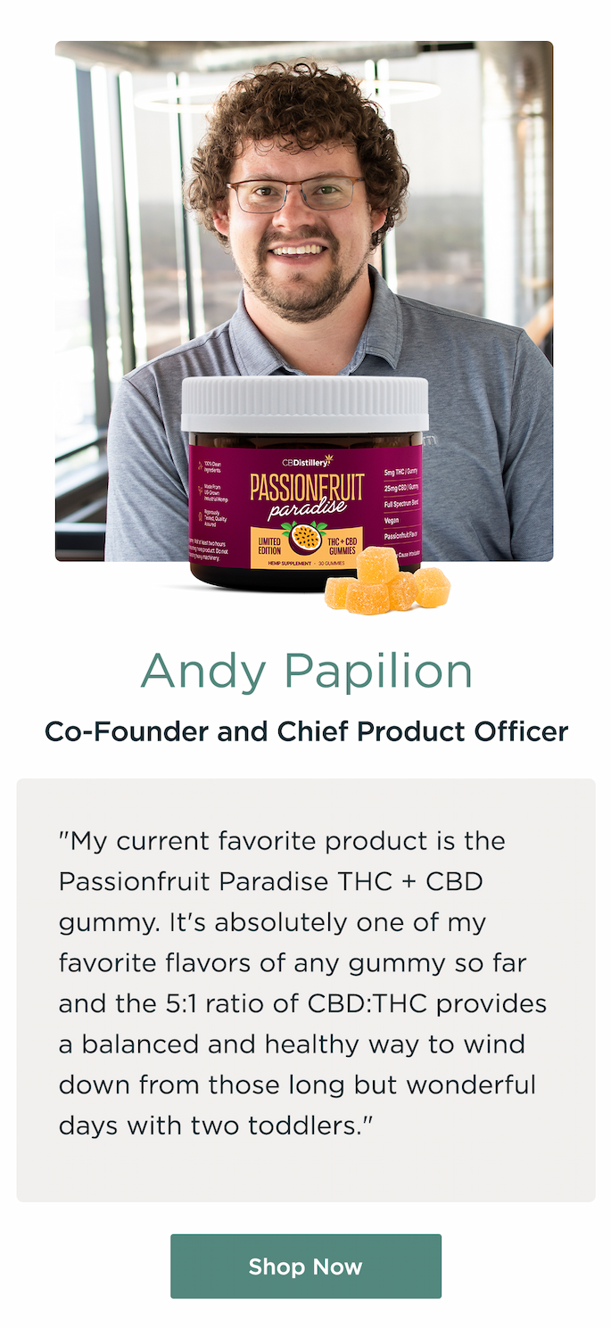 Andy Papilion, Co-Found and Chief Product Officer. "My current favorite product is the Passionfruit Paradise THC + CBD gummy. It's absolutely one of my favorite flavors of any gummy so far and the 5:1 ratio of CBD:THC provides a balanced and healthy way to wind down from those long but wonderful days with two toddlers." Shop Now Andy Papilion, Co-Found and Chief Product Officer. "My current favorite product is the Passionfruit Paradise THC + CBD gummy. It's absolutely one of my favorite flavors of any gummy so far and the 5:1 ratio of CBD:THC provides a balanced and healthy way to wind down from those long but wonderful days with two toddlers." Shop Now