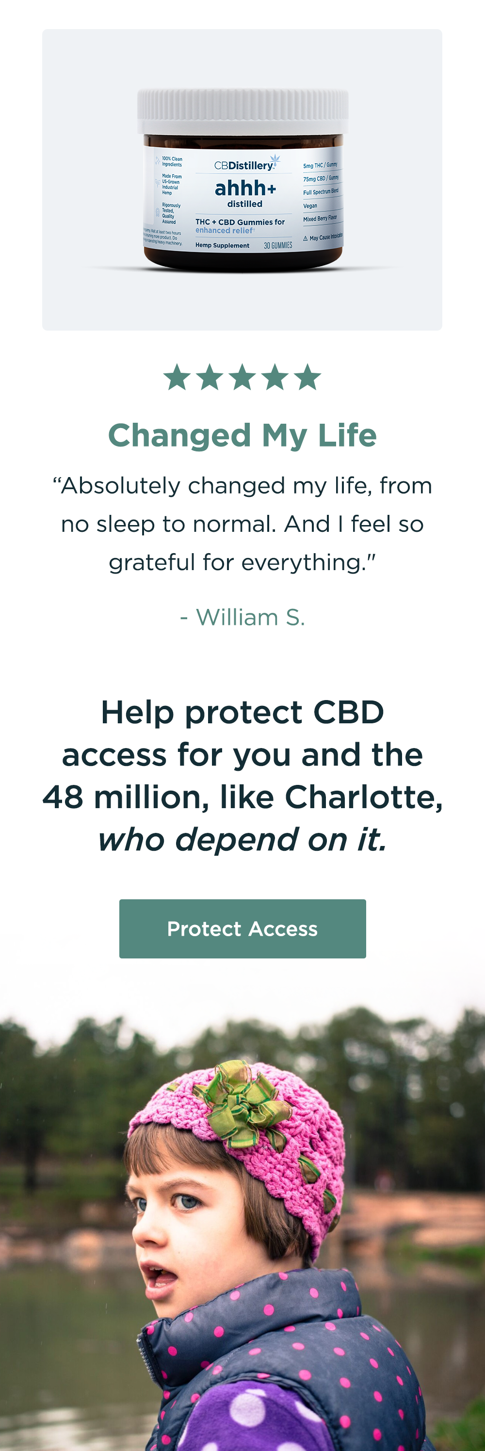 Changed My Life: "Absolutely changed my life, from no sleep to normal. And I feel so grateful for everything." - William S. Help protect CBD access for you and the 48 million, like Charlotte, who depend on it. Protect Access Changed My Life: "Absolutely changed my life, from no sleep to normal. And I feel so grateful for everything." - William S. Help protect CBD access for you and the 48 million, like Charlotte, who depend on it. Protect Access