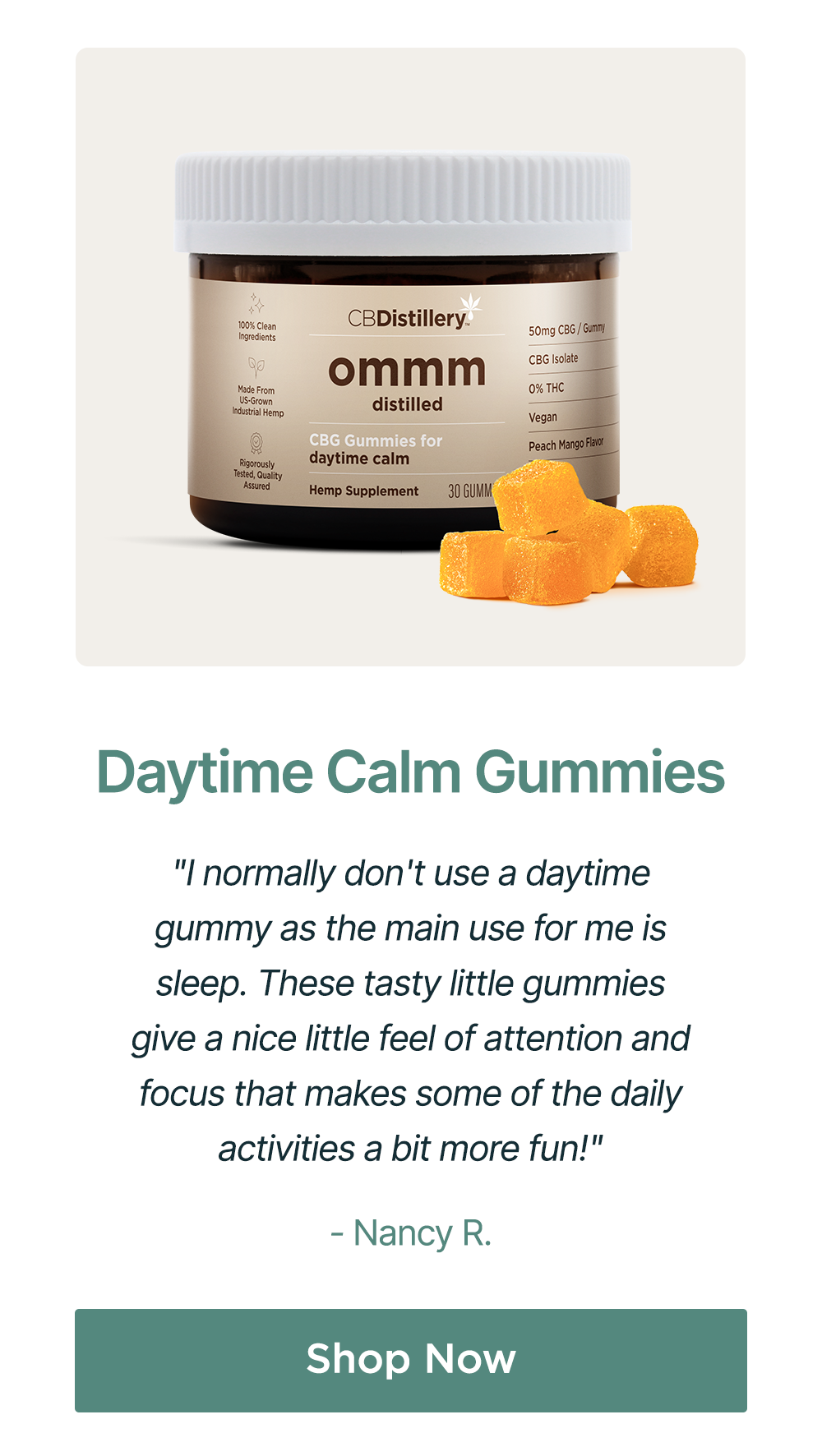 Daytime Calm Gummies: "I normally don't use a daytime gummy as the main use for me is sleep. These tasty little gummies give a nice little feel of attention and focus that makes some of the daily activities a bit more fun!" - Nancy R. Shop Now Daytime Calm Gummies: "I normally don't use a daytime gummy as the main use for me is sleep. These tasty little gummies give a nice little feel of attention and focus that makes some of the daily activities a bit more fun!" - Nancy R. Shop Now