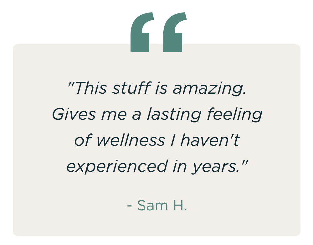 "This stuff is amazing. Gives me a lasting feeling of wellness I haven't experienced in years." - Sam H.