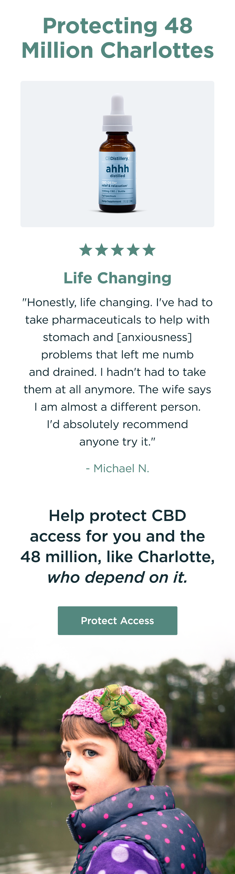 Protecting 48 Million Charlottes. [a photo shows the 1000mg CBD Relief & Relaxation Tincture] "Life Changing. Honestly, life changing. I've had to take pharmaceuticals to help with stomach and [anxiousness] problems that left me numb and drained. I hadn't had to take them at all anymore. The wife says I am almost a different person. I'd absolutely recommend anyone try it." - Michael N. Help protect CBD access for you and the 48 million, like Charlotte, who depend on it. Protect Access