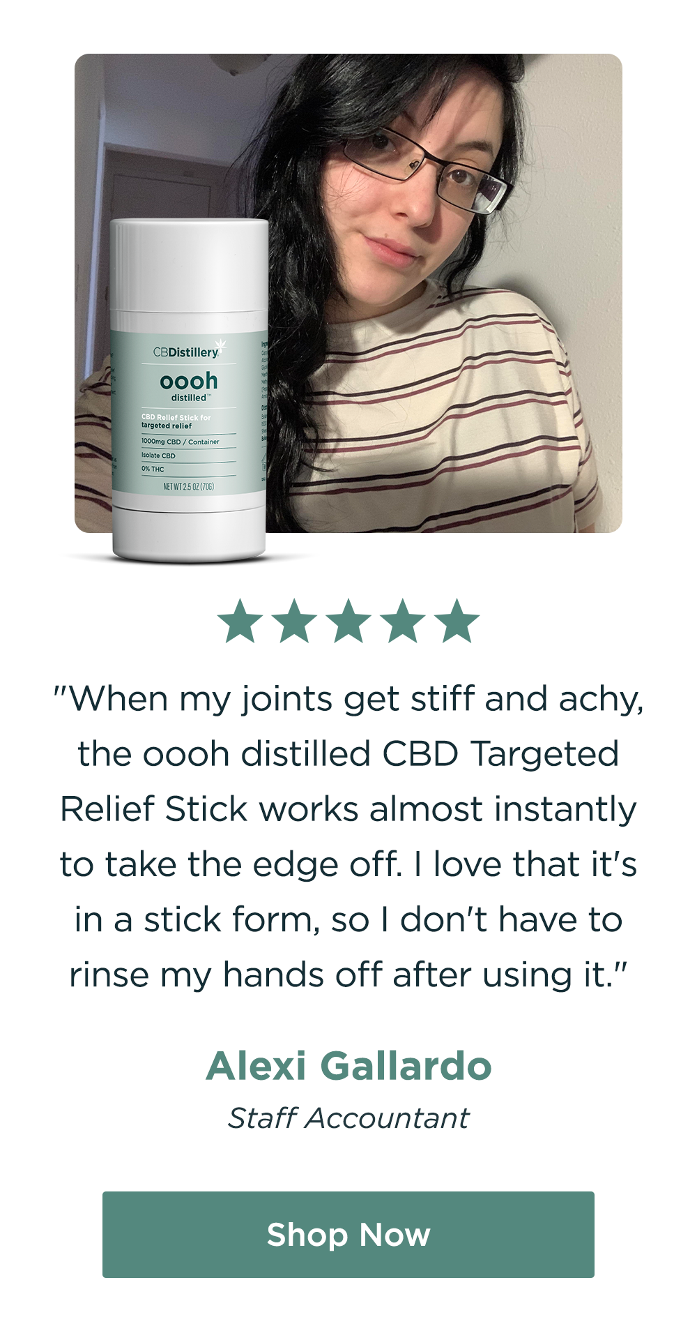 "When my joints get stiff and achy, the&nbsp;oooh distilled CBD Targeted Relief Stick works almost instantly to take the edge off. I love that it's in a stick form, so I don't have to rinse my hands off after using it." - Alexi Gallardo, Staff Accountant. Shop Now!