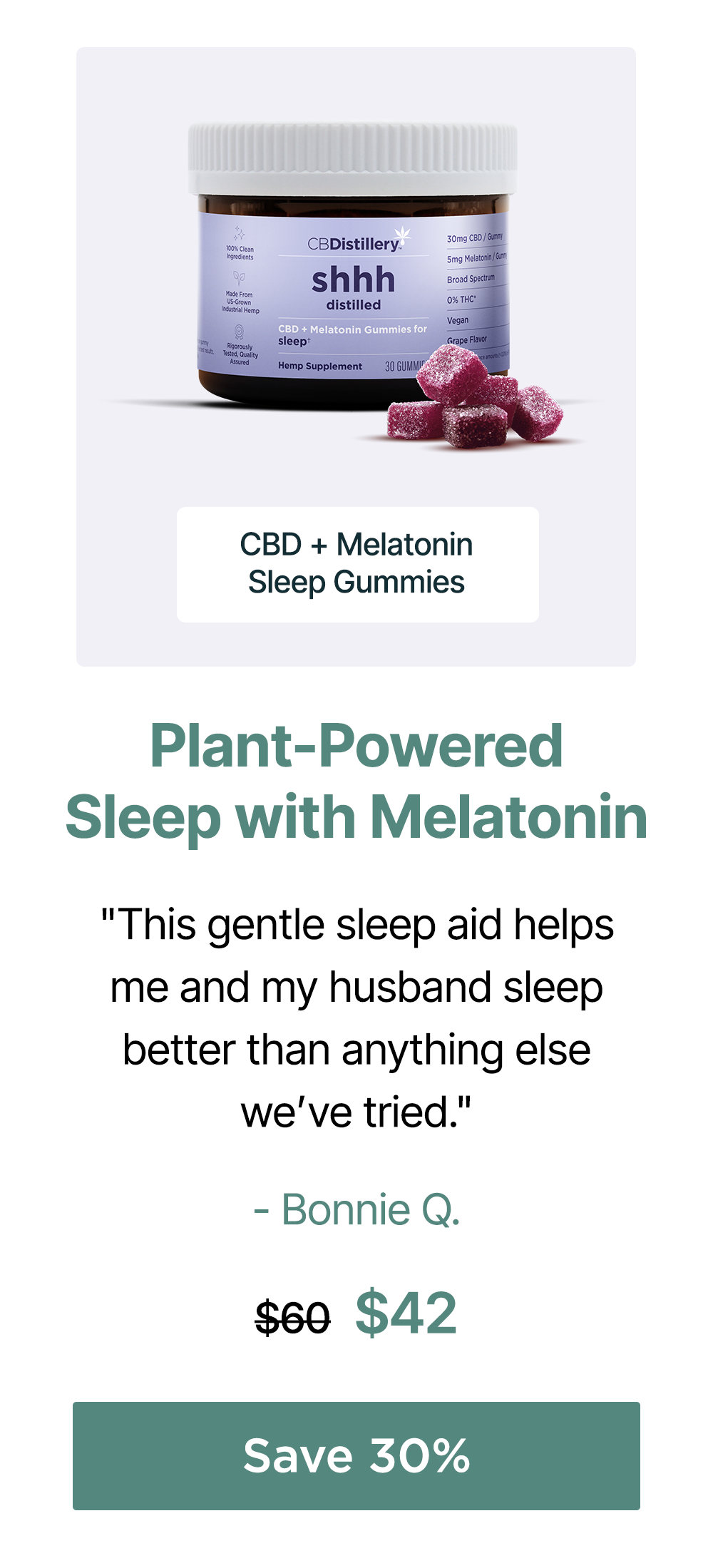 Plant-Powered Sleep with Melatonin: CBD + Melatonin Sleep Gummies. "This gentle sleep aid helps me and my husband sleep better than anything else we’ve tried." - Bonnie Q. Originally $60; now $42. Save 30% Plant-Powered Sleep with Melatonin: CBD + Melatonin Sleep Gummies. "This gentle sleep aid helps me and my husband sleep better than anything else we’ve tried." - Bonnie Q. Originally $60; now $42. Save 30%