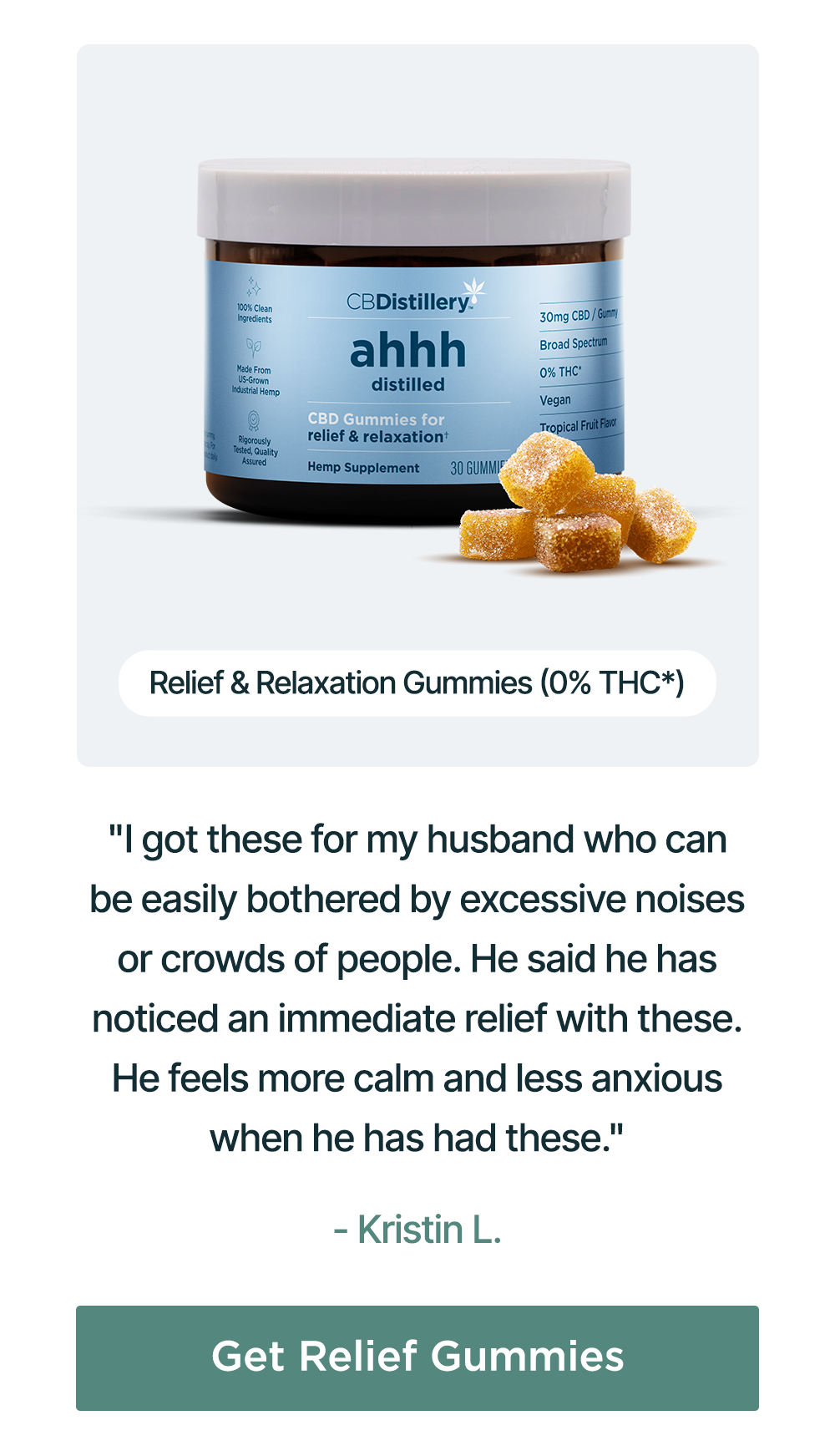 Relief & Relaxation Gummies (0% THC*): "I got these for my husband who can be easily bothered by excessive noises or crowds of people. He said he has noticed an immediate relief with these. He feels more calm and less anxious when he has had these." - Kristin L. Get Relief Gummies Relief & Relaxation Gummies (0% THC*): "I got these for my husband who can be easily bothered by excessive noises or crowds of people. He said he has noticed an immediate relief with these. He feels more calm and less anxious when he has had these." - Kristin L. Get Relief Gummies