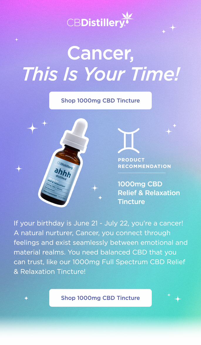 Cancer, This Is Your Time! Shop 1000mg CBD Tincture. If your birthday is June 21 - July 22, you're a cancer! A natural nurturer, Cancer, you connect through feelings and exist seamlessly between emotional and material realms. You need balanced CBD that you can trust, like our 1000mg Full Spectrum CBD Relief & Relaxation Tincture! Shop 1000mg CBD Tincture