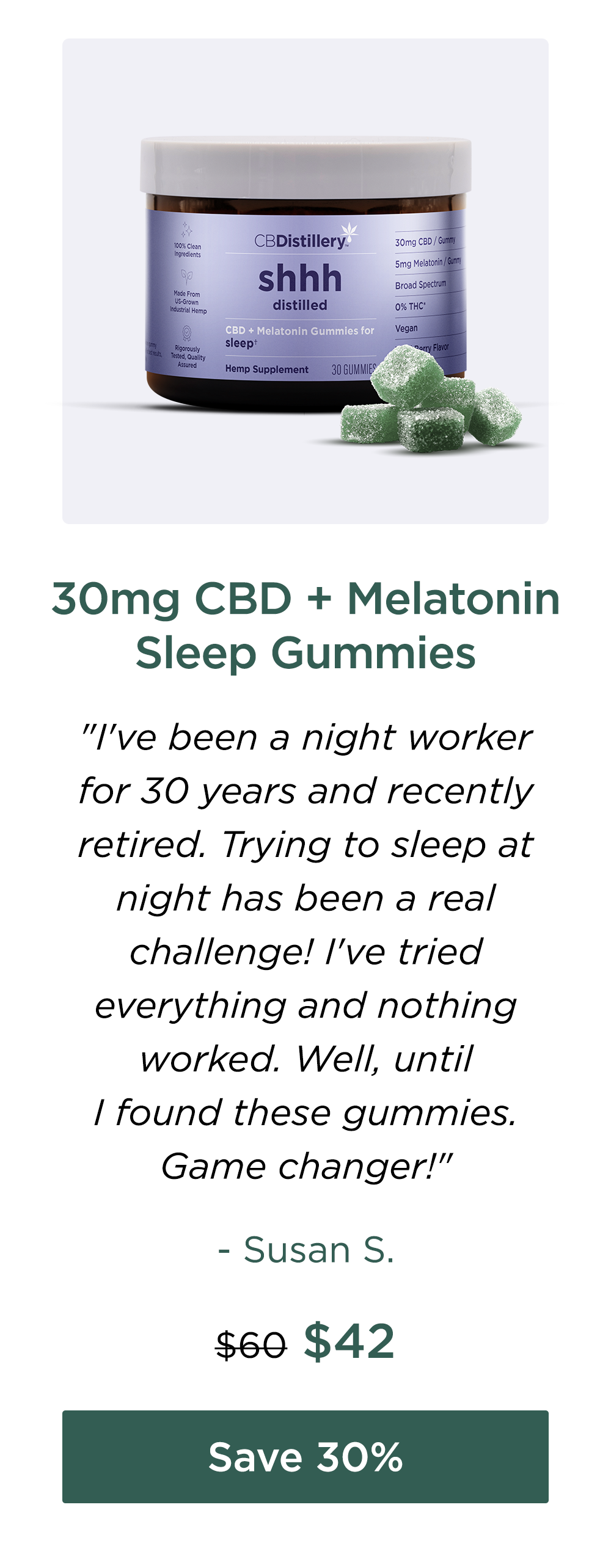 30mg CBD + Melatonin Sleep Gummies "I've been a night worker for 30 years and recently retired. Trying to sleep at night has been a real challenge! I've tried everything and nothing worked. Well, until I found these gummies. Game changer!" - Susan S. Originally $60; now $42. Save 30%
