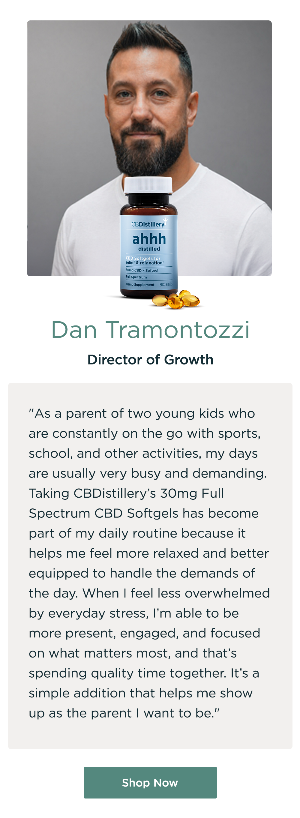 Dan Tramontozzi, Director of Growth. "As a parent of two young kids who are constantly on the go with sports, school, and other activities, my days are usually very busy and demanding. Taking CBDistillery’s 30mg Full Spectrum CBD Softgels has become part of my daily routine because it helps me feel more relaxed and better equipped to handle the demands of the day. When I feel less overwhelmed by everyday stress, I’m able to be more present, engaged, and focused on what matters most, and that’s spending quality time together. It’s a simple addition that helps me show up as the parent I want to be." Shop Now Dan Tramontozzi, Director of Growth. "As a parent of two young kids who are constantly on the go with sports, school, and other activities, my days are usually very busy and demanding. Taking CBDistillery’s 30mg Full Spectrum CBD Softgels has become part of my daily routine because it helps me feel more relaxed and better equipped to handle the demands of the day. When I feel less overwhelmed by everyday stress, I’m able to be more present, engaged, and focused on what matters most, and that’s spending quality time together. It’s a simple addition that helps me show up as the parent I want to be." Shop Now