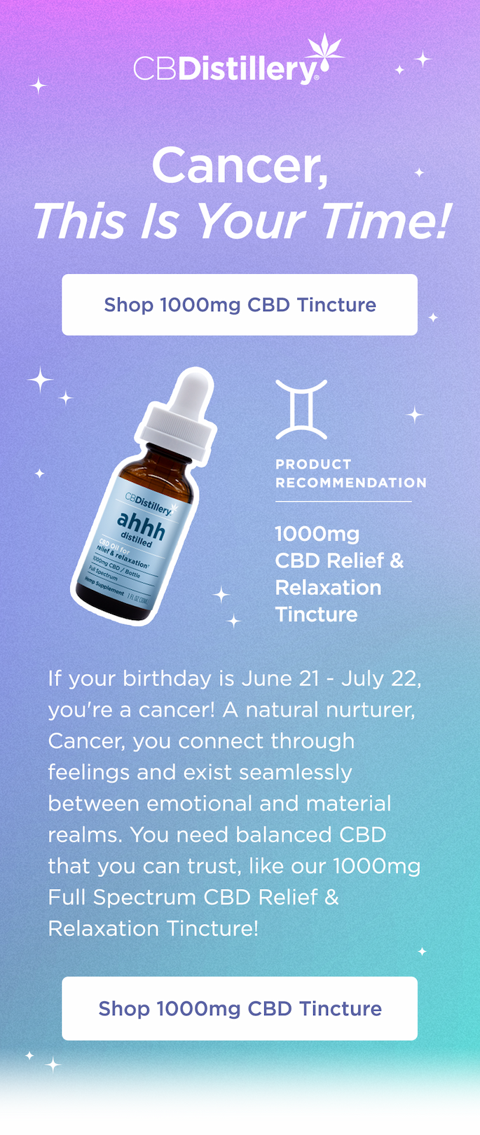 Cancer, This Is Your Time! Shop 1000mg CBD Tincture. If your birthday is June 21 - July 22, you're a cancer! A natural nurturer, Cancer, you connect through feelings and exist seamlessly between emotional and material realms. You need balanced CBD that you can trust, like our 1000mg Full Spectrum CBD Relief & Relaxation Tincture! Shop 1000mg CBD Tincture
