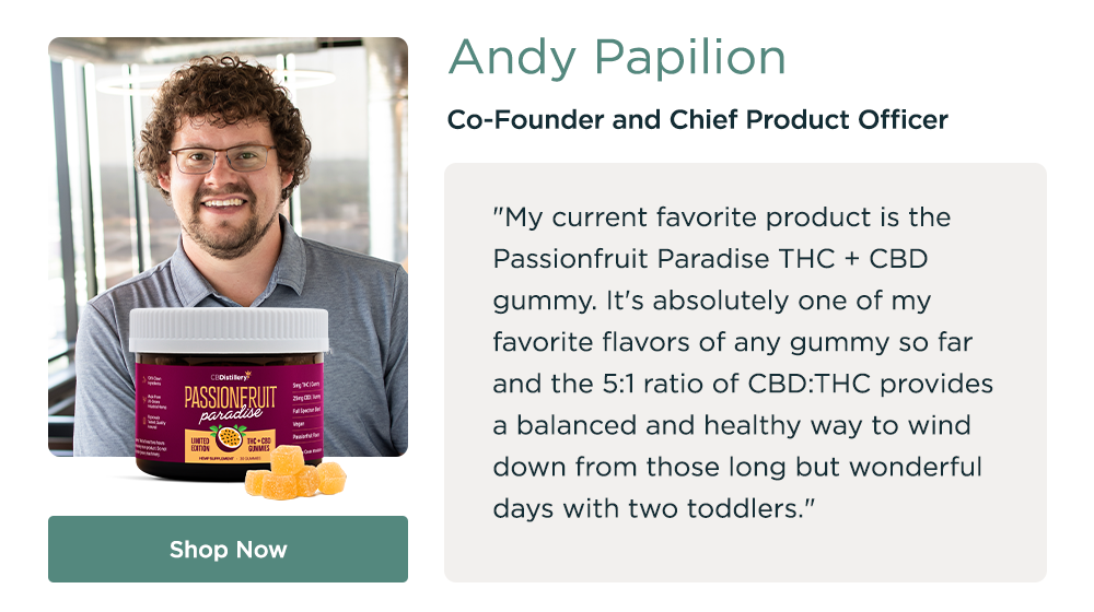 Andy Papilion, Co-Found and Chief Product Officer. "My current favorite product is the Passionfruit Paradise THC + CBD gummy. It's absolutely one of my favorite flavors of any gummy so far and the 5:1 ratio of CBD:THC provides a balanced and healthy way to wind down from those long but wonderful days with two toddlers." Shop Now