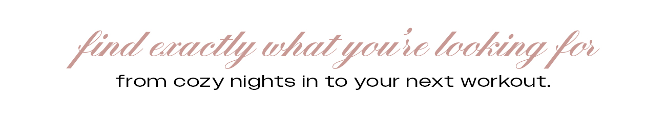 Find exactly what you're looking for from cozy nights in to your next workout.