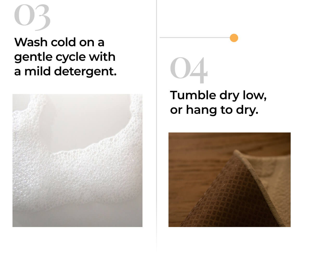 03 - Wash cold on a gentle cycle with a mild detergent. 04 - Tumble dry low, or hang to dry.