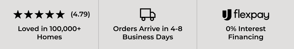4.79/5.0 - Loved in 100,000+ Homes. Orders Arrive in 4-8 Business Days. Flexpay - 0% Interest Financing.